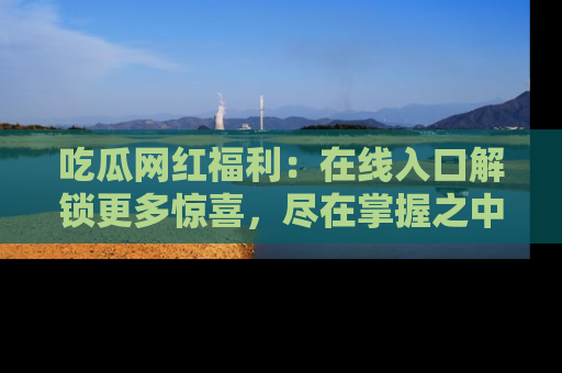 吃瓜网红福利：在线入口解锁更多惊喜，尽在掌握之中