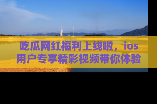 吃瓜网红福利上线啦，ios用户专享精彩视频带你体验乐趣！