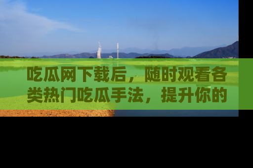 吃瓜网下载后，随时观看各类热门吃瓜手法，提升你的社交技能！