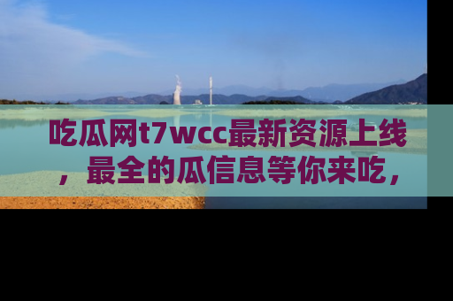 吃瓜网t7wcc最新资源上线,最全的瓜信息等你来吃,快来围观!