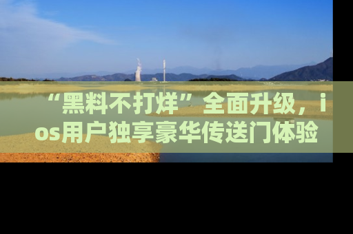 “黑料不打烊”全面升级,ios用户独享豪华传送门体验!