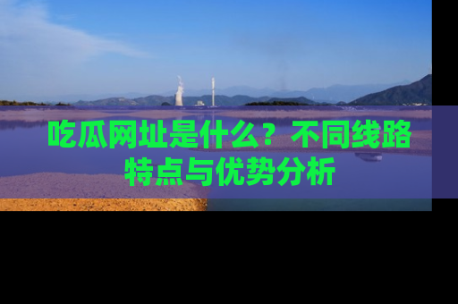 吃瓜网址是什么?不同线路特点与优势分析