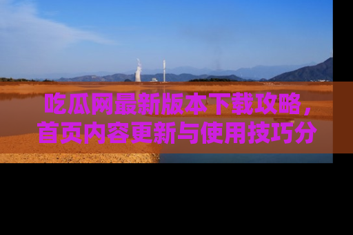 吃瓜网最新版本下载攻略，首页内容更新与使用技巧分享