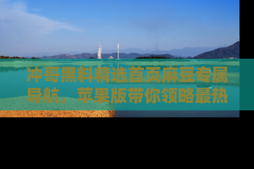 冲哥黑料精选首页麻豆专属导航，苹果版带你领略最热的黑料故事