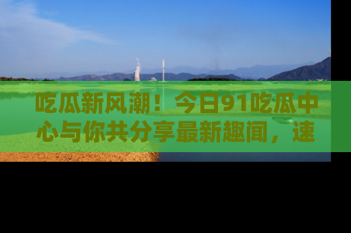 吃瓜新风潮！今日91吃瓜中心与你共分享最新趣闻，速来点击入口看看吧！