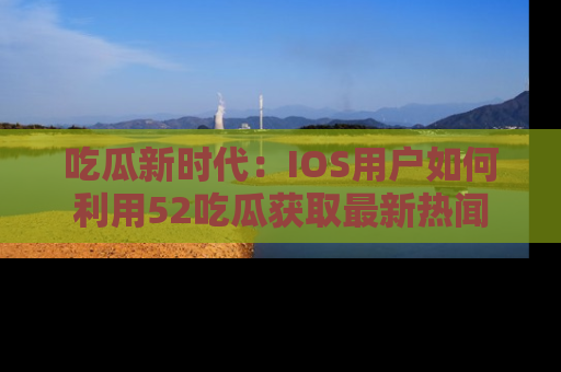 吃瓜新时代：IOS用户如何利用52吃瓜获取最新热闻