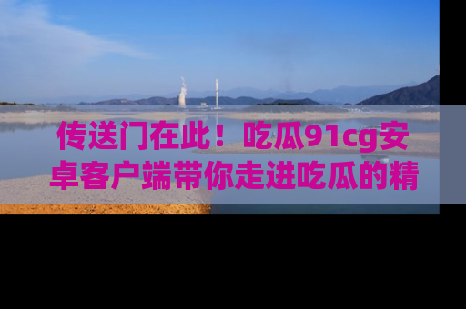 传送门在此！吃瓜91cg安卓客户端带你走进吃瓜的精彩世界