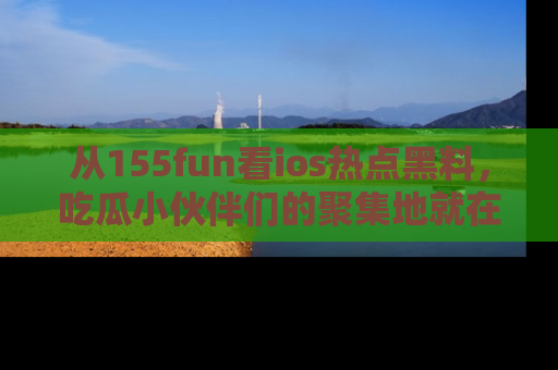 从155fun看ios热点黑料，吃瓜小伙伴们的聚集地就在这里！