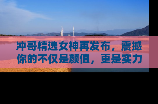冲哥精选女神再发布，震撼你的不仅是颜值，更是实力！