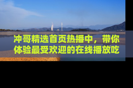 冲哥精选首页热播中，带你体验最受欢迎的在线播放吃瓜节目