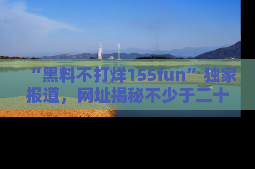 “黑料不打烊155fun”独家报道,网址揭秘不少于二十条惊人黑料新闻!