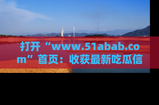 打开“www.51abab.com”首页：收获最新吃瓜信息，成为圈内明星动态达人！