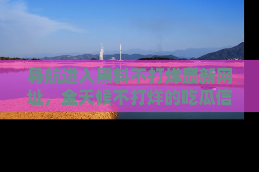导航进入黑料不打烊最新网址，全天候不打烊的吃瓜信息为你奉上！