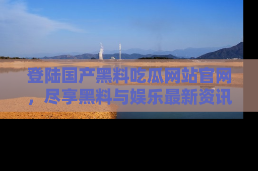 登陆国产黑料吃瓜网站官网，尽享黑料与娱乐最新资讯
