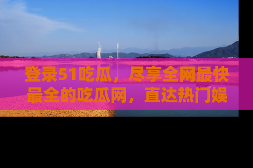 登录51吃瓜，尽享全网最快最全的吃瓜网，直达热门娱乐新闻！