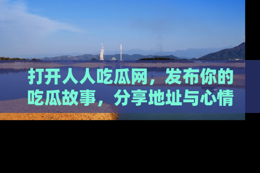 打开人人吃瓜网，发布你的吃瓜故事，分享地址与心情！