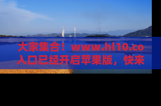 大家集合！www.hl10.co入口已经开启苹果版，快来一起享受吃瓜吧！