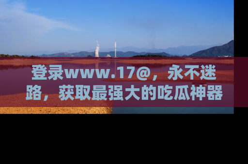登录www.17@，永不迷路，获取最强大的吃瓜神器，解锁娱乐新动态。