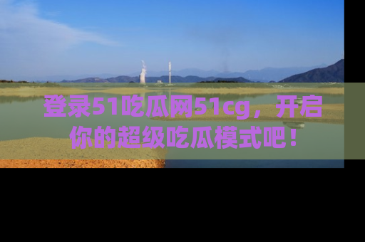 登录51吃瓜网51cg，开启你的超级吃瓜模式吧！