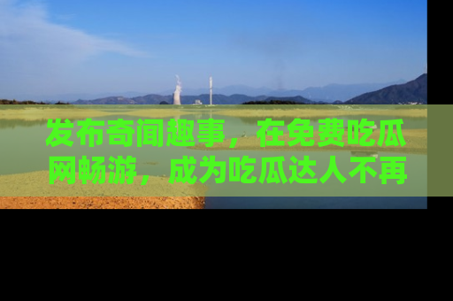 发布奇闻趣事，在免费吃瓜网畅游，成为吃瓜达人不再是梦！