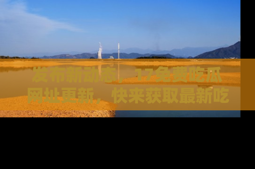 发布新动态，17免费吃瓜网址更新，快来获取最新吃瓜信息哦！