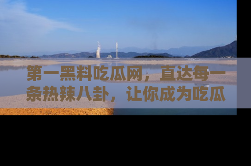 第一黑料吃瓜网，直达每一条热辣八卦，让你成为吃瓜达人！