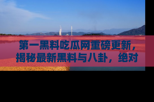 第一黑料吃瓜网重磅更新，揭秘最新黑料与八卦，绝对不容错过