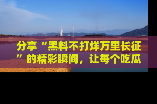 分享“黑料不打烊万里长征”的精彩瞬间，让每个吃瓜人都乐在其中！