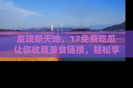 发现新天地，17免费吃瓜让你收藏美食链接，轻松享受美好生活