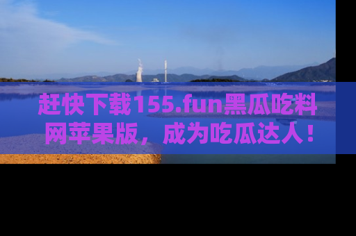 赶快下载155.fun黑瓜吃料网苹果版，成为吃瓜达人！