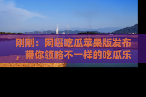 刚刚：网曝吃瓜苹果版发布，带你领略不一样的吃瓜乐趣！