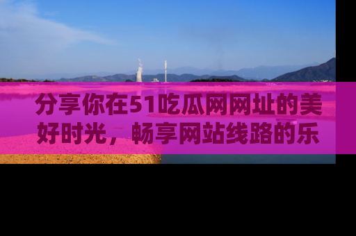 分享你在51吃瓜网网址的美好时光，畅享网站线路的乐趣！