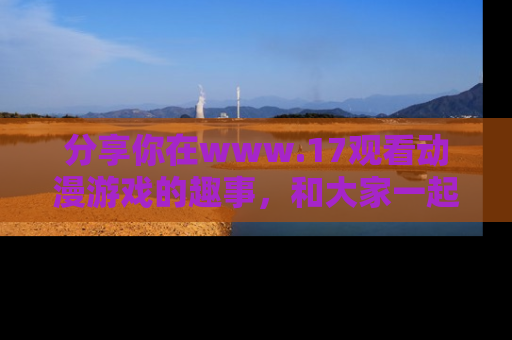 分享你在www.17观看动漫游戏的趣事，和大家一起探讨二次元魅力！