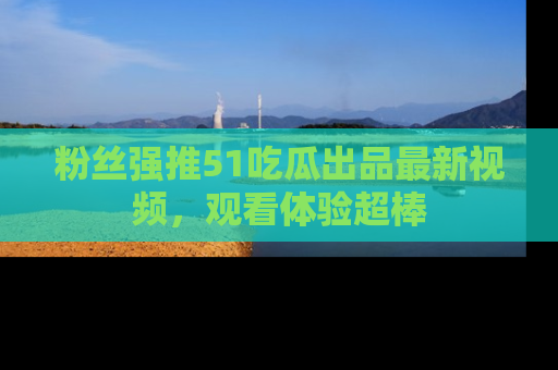 粉丝强推51吃瓜出品最新视频，观看体验超棒