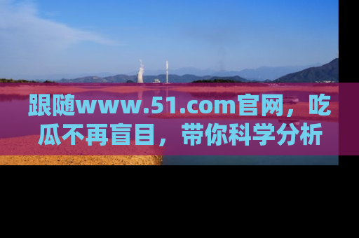 跟随www.51.com官网，吃瓜不再盲目，带你科学分析娱乐圈动态！