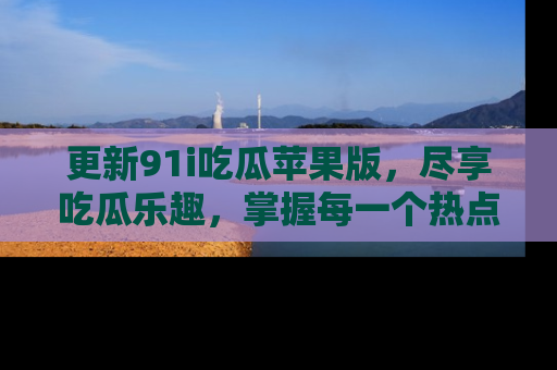 更新91i吃瓜苹果版，尽享吃瓜乐趣，掌握每一个热点话题