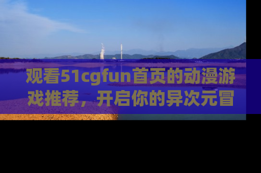 观看51cgfun首页的动漫游戏推荐，开启你的异次元冒险之旅！