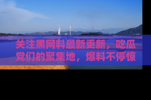关注黑网料最新更新，吃瓜党们的聚集地，爆料不停惊喜连连！