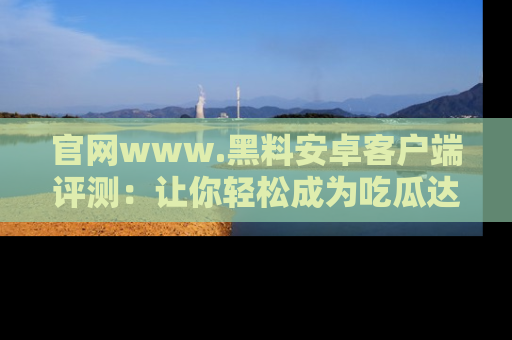 官网www.黑料安卓客户端评测：让你轻松成为吃瓜达人！