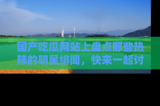 国产吃瓜网站上盘点那些热辣的明星绯闻，快来一起讨论吧！