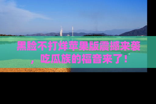 黑脸不打烊苹果版震撼来袭，吃瓜族的福音来了！