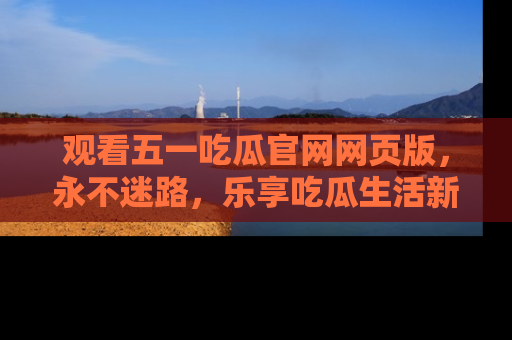 观看五一吃瓜官网网页版，永不迷路，乐享吃瓜生活新方式