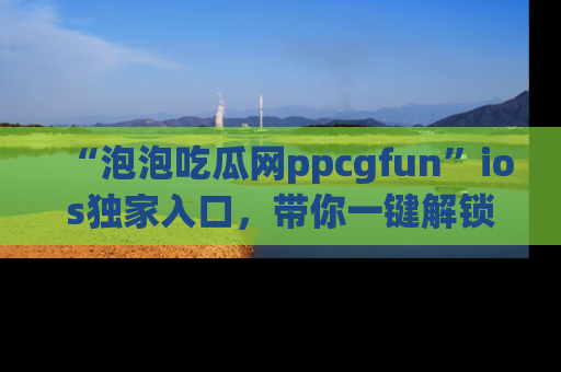 “泡泡吃瓜网ppcgfun”ios独家入口,带你一键解锁最新娱乐资讯,快来吃瓜!