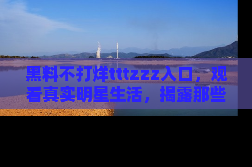黑料不打烊tttzzz入口，观看真实明星生活，揭露那些不为人知的真相
