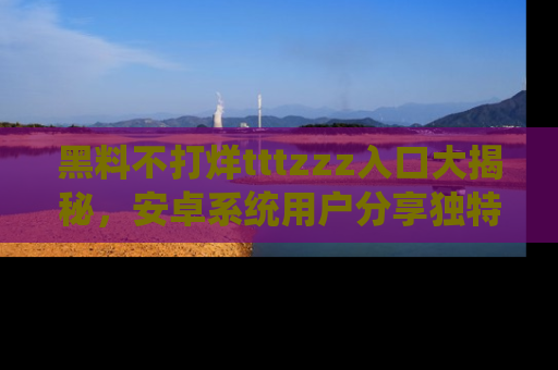黑料不打烊tttzzz入口大揭秘，安卓系统用户分享独特的获取方式！