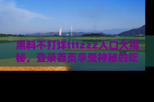 黑料不打烊tttzzz入口大揭秘，登录首页享受神秘的吃瓜时光，不容错过～