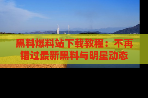 黑料爆料站下载教程：不再错过最新黑料与明星动态