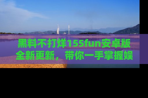 黑料不打烊155fun安卓版全新更新，带你一手掌握娱乐圈的秘密与八卦！