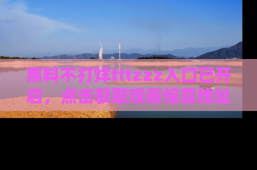 黑料不打烊tttzzz入口已开启，点击获取观看惊喜地址！
