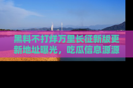 黑料不打烊万里长征新版更新地址曝光，吃瓜信息源源不断
